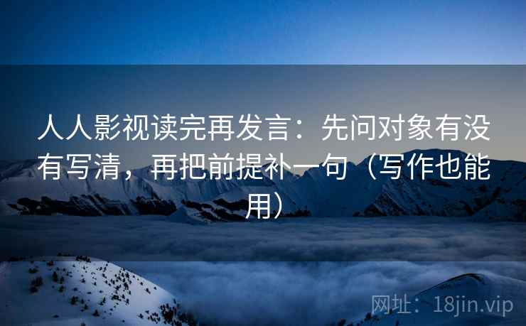 人人影视读完再发言：先问对象有没有写清，再把前提补一句（写作也能用）