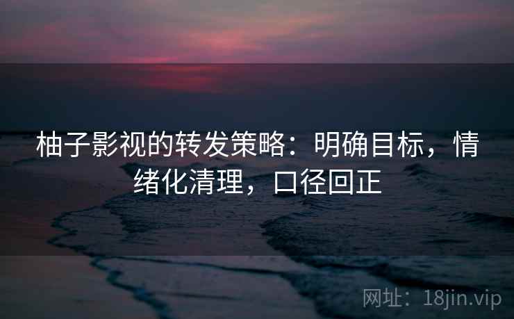 柚子影视的转发策略：明确目标，情绪化清理，口径回正