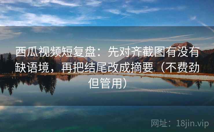 西瓜视频短复盘：先对齐截图有没有缺语境，再把结尾改成摘要（不费劲但管用）