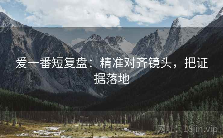爱一番短复盘：精准对齐镜头，把证据落地