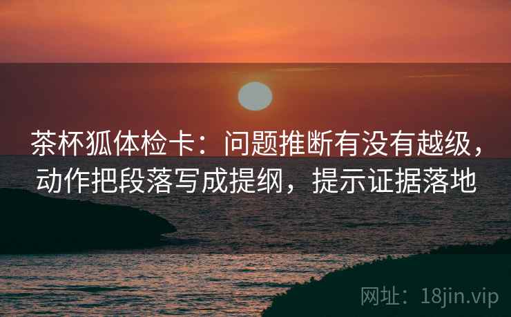 茶杯狐体检卡：问题推断有没有越级，动作把段落写成提纲，提示证据落地