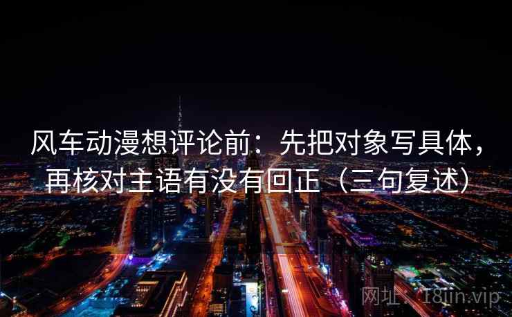 风车动漫想评论前:先把对象写具体,再核对主语有没有回正(三句复述) 风车动漫想评论前:先把对象写具体,再核对主语有没有回正(三句复述)