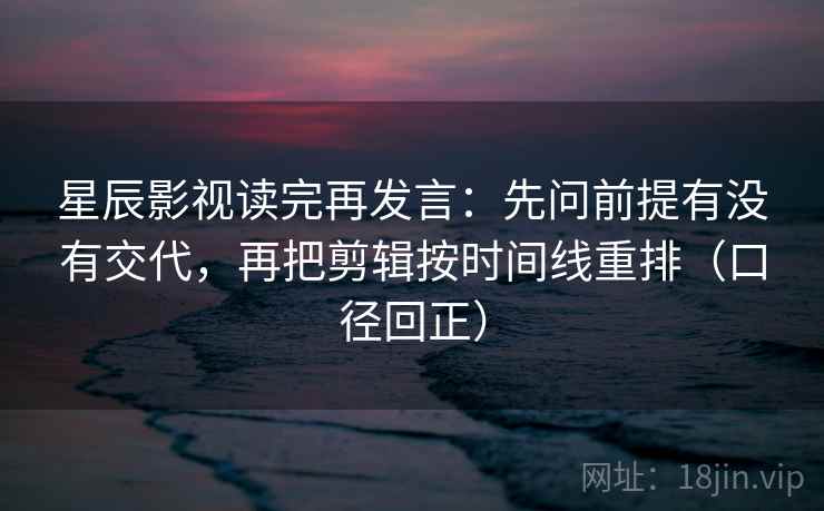 星辰影视读完再发言：先问前提有没有交代，再把剪辑按时间线重排（口径回正）