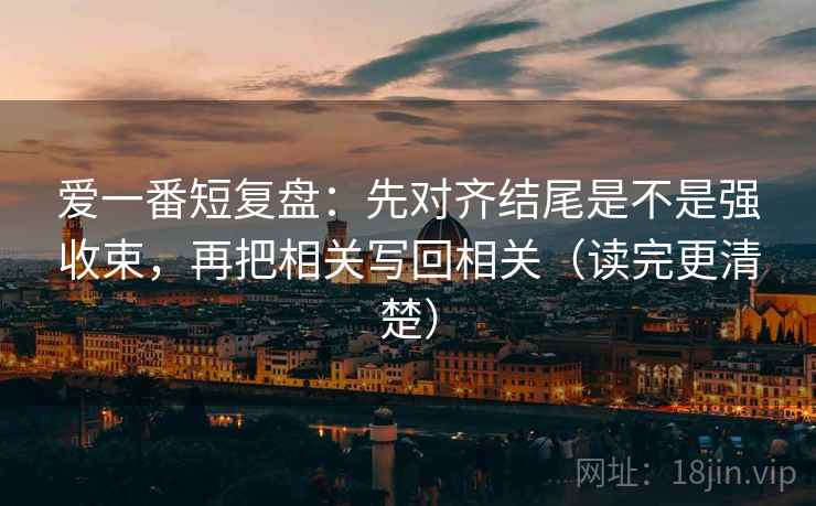 爱一番短复盘：先对齐结尾是不是强收束，再把相关写回相关（读完更清楚）