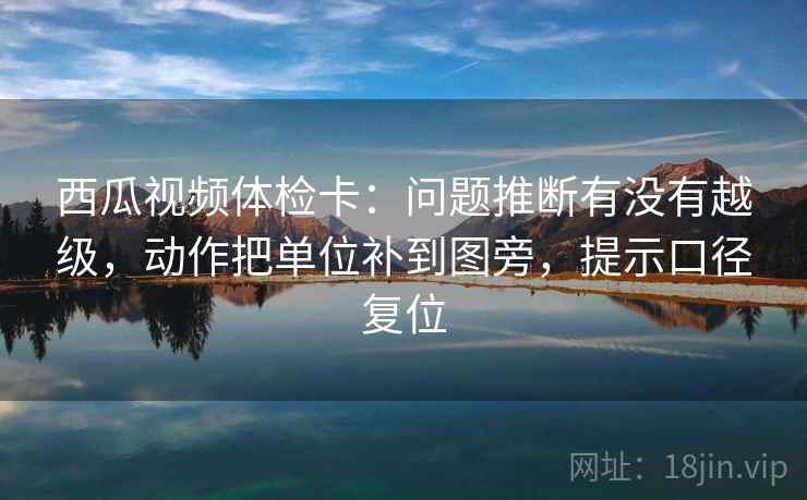 西瓜视频体检卡：问题推断有没有越级，动作把单位补到图旁，提示口径复位