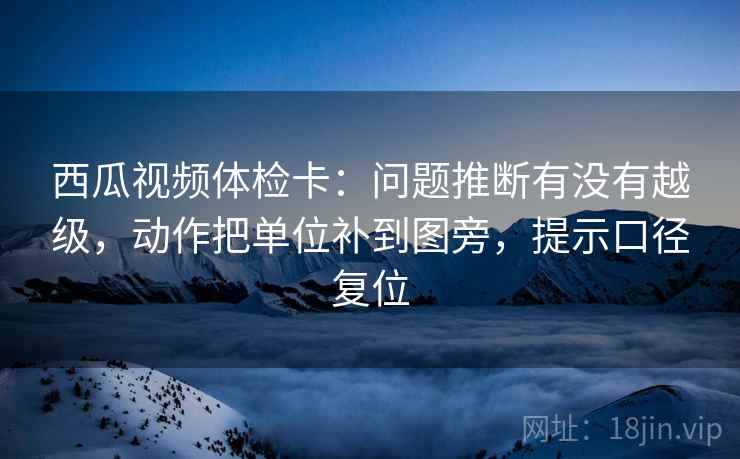 西瓜视频体检卡：问题推断有没有越级，动作把单位补到图旁，提示口径复位