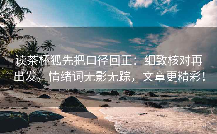 读茶杯狐先把口径回正：细致核对再出发，情绪词无影无踪，文章更精彩！