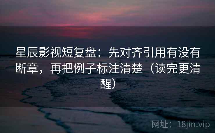 星辰影视短复盘：先对齐引用有没有断章，再把例子标注清楚（读完更清醒）