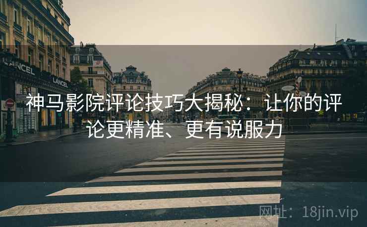 神马影院评论技巧大揭秘：让你的评论更精准、更有说服力