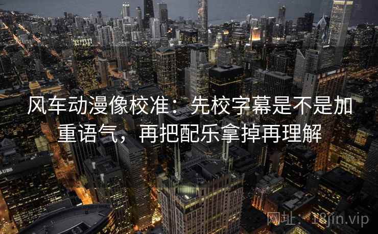 风车动漫像校准：先校字幕是不是加重语气，再把配乐拿掉再理解