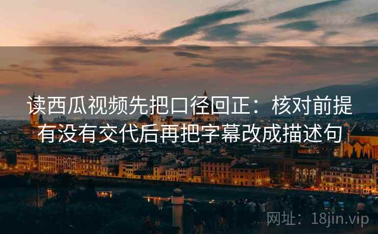 读西瓜视频先把口径回正：核对前提有没有交代后再把字幕改成描述句