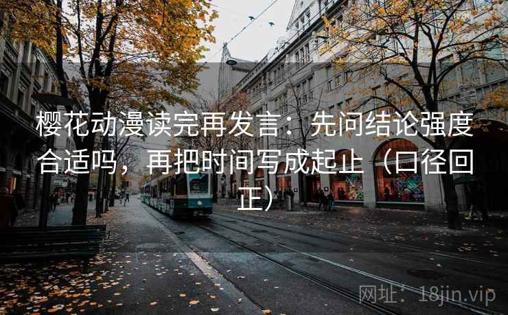 樱花动漫读完再发言：先问结论强度合适吗，再把时间写成起止（口径回正）