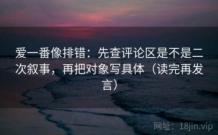 爱一番像排错：先查评论区是不是二次叙事，再把对象写具体（读完再发言）