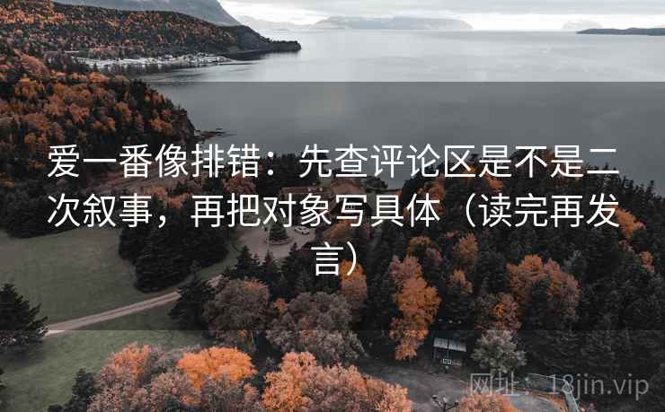 爱一番像排错：先查评论区是不是二次叙事，再把对象写具体（读完再发言）