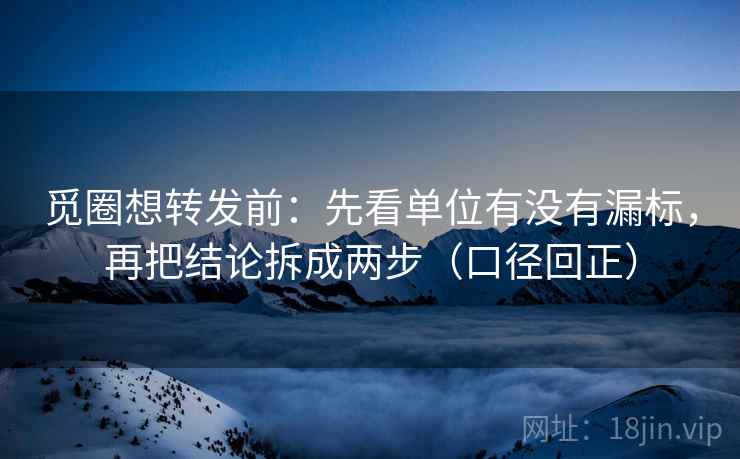 觅圈想转发前：先看单位有没有漏标，再把结论拆成两步（口径回正）