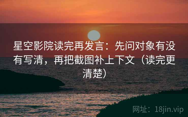 星空影院读完再发言：先问对象有没有写清，再把截图补上下文（读完更清楚）