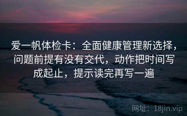 爱一帆体检卡:全面健康管理新选择,问题前提有没有交代,动作把时间写成起止,提示读完再写一遍 爱一帆体检卡:全面健康管理新选择,问题前提有没有交代,动作把时间写成起止,提示读完再写一遍