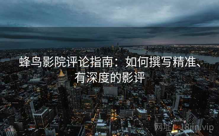 蜂鸟影院评论指南:如何撰写精准、有深度的影评 蜂鸟影院评论指南:如何撰写精准、有深度的影评