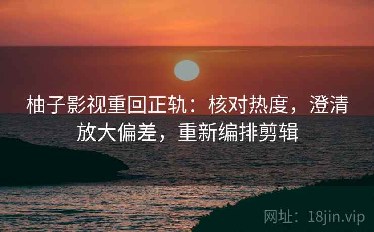 柚子影视重回正轨:核对热度,澄清放大偏差,重新编排剪辑 柚子影视重回正轨:核对热度,澄清放大偏差,重新编排剪辑