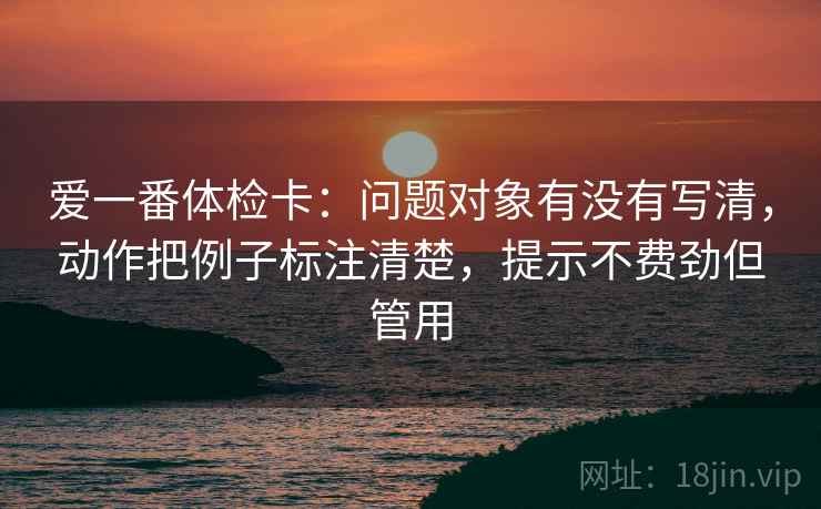 爱一番体检卡:问题对象有没有写清,动作把例子标注清楚,提示不费劲但管用 爱一番体检卡:问题对象有没有写清,动作把例子标注清楚,提示不费劲但管用