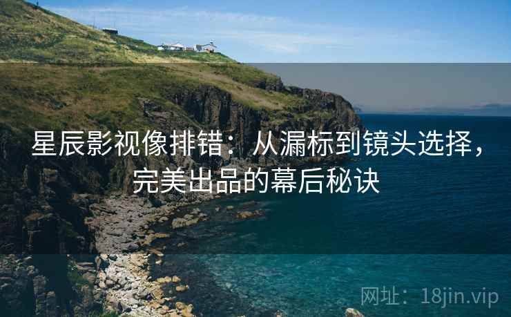 星辰影视像排错:从漏标到镜头选择,完美出品的幕后秘诀 星辰影视像排错:从漏标到镜头选择,完美出品的幕后秘诀